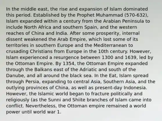 In the middle east, the rise and expansion of Islam dominated this period. Established by the Prophet Muhammad (570-632), Islam expanded within a century from the Arabian Peninsula to include North Africa and southern Spain, and the western reaches of China and India. After some prosperity, internal dissent weakened the Arab Empire, which lost some of its territories in southern Europe and the Mediterranean to crusading Christians from Europe in the 10th century. However, Islam experienced a resurgence between 1300 and 1639, led by the Ottoman Empire. By 1354, the Ottoman Empire expanded through the Balkans east of the Adriatic and south of the Danube, and all around the black sea. In the Eat, Islam spread through Persia, expanding to central Asia, Southern Asia, and the outlying provinces of China, as well as present-day Indonesia. However, the Islamic world began to fracture politically and religiously (as the Sunni and Shiite branches of Islam came into conflict. Nevertheless, the Ottoman empire remained a world power until world war 1.