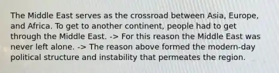 The Middle East serves as the crossroad between Asia, Europe, and Africa. To get to another continent, people had to get through the Middle East. -> For this reason the Middle East was never left alone. -> The reason above formed the modern-day political structure and instability that permeates the region.