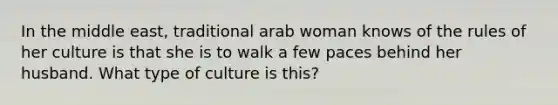 In the middle east, traditional arab woman knows of the rules of her culture is that she is to walk a few paces behind her husband. What type of culture is this?