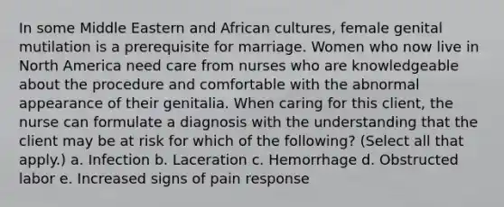 In some Middle Eastern and African cultures, female genital mutilation is a prerequisite for marriage. Women who now live in North America need care from nurses who are knowledgeable about the procedure and comfortable with the abnormal appearance of their genitalia. When caring for this client, the nurse can formulate a diagnosis with the understanding that the client may be at risk for which of the following? (Select all that apply.) a. Infection b. Laceration c. Hemorrhage d. Obstructed labor e. Increased signs of pain response