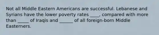 Not all Middle Eastern Americans are successful. Lebanese and Syrians have the lower poverty rates ____, compared with more than _____ of Iraqis and ______ of all foreign-born Middle Easterners.