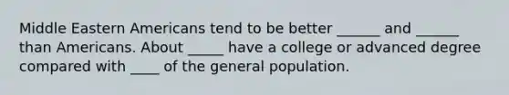 Middle Eastern Americans tend to be better ______ and ______ than Americans. About _____ have a college or advanced degree compared with ____ of the general population.