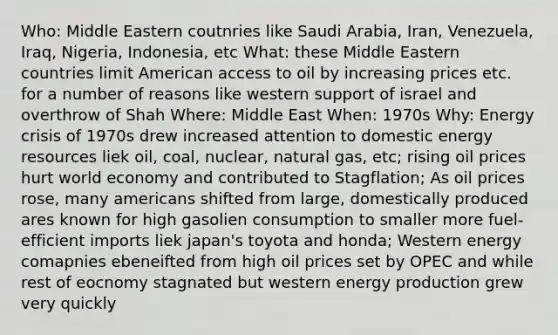 Who: Middle Eastern coutnries like Saudi Arabia, Iran, Venezuela, Iraq, Nigeria, Indonesia, etc What: these Middle Eastern countries limit American access to oil by increasing prices etc. for a number of reasons like western support of israel and overthrow of Shah Where: Middle East When: 1970s Why: Energy crisis of 1970s drew increased attention to domestic energy resources liek oil, coal, nuclear, natural gas, etc; rising oil prices hurt world economy and contributed to Stagflation; As oil prices rose, many americans shifted from large, domestically produced ares known for high gasolien consumption to smaller more fuel-efficient imports liek japan's toyota and honda; Western energy comapnies ebeneifted from high oil prices set by OPEC and while rest of eocnomy stagnated but western energy production grew very quickly