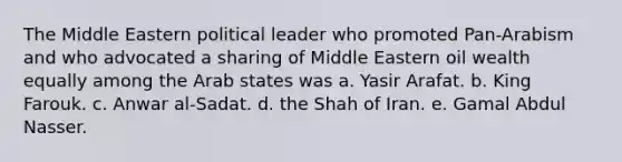 The Middle Eastern political leader who promoted Pan-Arabism and who advocated a sharing of Middle Eastern oil wealth equally among the Arab states was a. Yasir Arafat. b. King Farouk. c. Anwar al-Sadat. d. the Shah of Iran. e. Gamal Abdul Nasser.