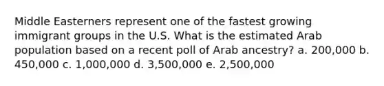 Middle Easterners represent one of the fastest growing immigrant groups in the U.S. What is the estimated Arab population based on a recent poll of Arab ancestry?​ a. ​200,000 b. 450,000​ c. 1,000,000​ d. 3,500,000​ e. 2,500,000​