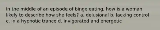 In the middle of an episode of binge eating, how is a woman likely to describe how she feels? a. delusional b. lacking control c. in a hypnotic trance d. invigorated and energetic