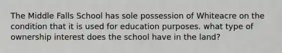 The Middle Falls School has sole possession of Whiteacre on the condition that it is used for education purposes. what type of ownership interest does the school have in the land?