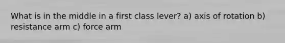 What is in the middle in a first class lever? a) axis of rotation b) resistance arm c) force arm