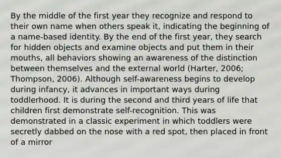 By the middle of the first year they recognize and respond to their own name when others speak it, indicating the beginning of a name-based identity. By the end of the first year, they search for hidden objects and examine objects and put them in their mouths, all behaviors showing an awareness of the distinction between themselves and the external world (Harter, 2006; Thompson, 2006). Although self-awareness begins to develop during infancy, it advances in important ways during toddlerhood. It is during the second and third years of life that children first demonstrate self-recognition. This was demonstrated in a classic experiment in which toddlers were secretly dabbed on the nose with a red spot, then placed in front of a mirror