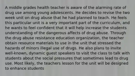 A middle grades health teacher is aware of the alarming rate of drug use among young adolescents. He decides to revise the two week unit on drug abuse that he had planned to teach. He feels this particular unit is a very important part of the curriculum, and he wants to feel confident that it will help increase the students understanding of the dangerous affects of drug abuse. Through the drug abuse resistance education organization, the teacher obtain resource materials to use in the unit that stressed the hazards of minors illegal use of drugs. He also plans to invite well-known, dynamic guest speakers to visit the class to talk with students about the social pressures that sometimes lead to drug use. Most likely, the teachers lesson for the unit will be designed to enhance students