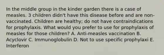 In the middle group in the kinder garden there is a case of measles. 3 children didn't have this disease before and are non-vaccinated. Children are healthy; do not have contraindications for prophylaxis. What would you prefer to use for prophylaxis of measles for those children? A. Anti-measles vaccination B. Acyclovir C. Immunoglobulin D. Not to use specific prophylaxi E. Interferon