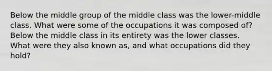 Below the middle group of the middle class was the lower-middle class. What were some of the occupations it was composed of? Below the middle class in its entirety was the lower classes. What were they also known as, and what occupations did they hold?