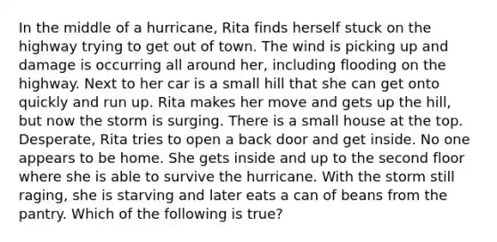 In the middle of a hurricane, Rita finds herself stuck on the highway trying to get out of town. The wind is picking up and damage is occurring all around her, including flooding on the highway. Next to her car is a small hill that she can get onto quickly and run up. Rita makes her move and gets up the hill, but now the storm is surging. There is a small house at the top. Desperate, Rita tries to open a back door and get inside. No one appears to be home. She gets inside and up to the second floor where she is able to survive the hurricane. With the storm still raging, she is starving and later eats a can of beans from the pantry. Which of the following is true?