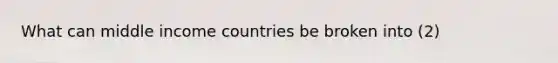 What can middle income countries be broken into (2)