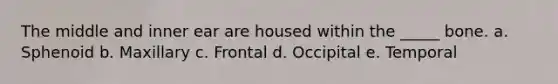 The middle and inner ear are housed within the _____ bone. a. Sphenoid b. Maxillary c. Frontal d. Occipital e. Temporal