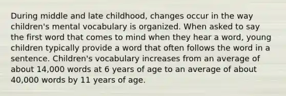 During middle and late childhood, changes occur in the way children's mental vocabulary is organized. When asked to say the first word that comes to mind when they hear a word, young children typically provide a word that often follows the word in a sentence. Children's vocabulary increases from an average of about 14,000 words at 6 years of age to an average of about 40,000 words by 11 years of age.