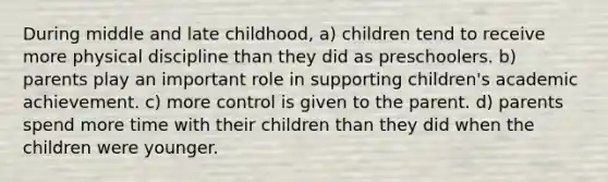 During middle and late childhood, a) children tend to receive more physical discipline than they did as preschoolers. b) parents play an important role in supporting children's academic achievement. c) more control is given to the parent. d) parents spend more time with their children than they did when the children were younger.