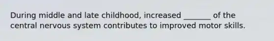 During middle and late childhood, increased _______ of the central nervous system contributes to improved motor skills.