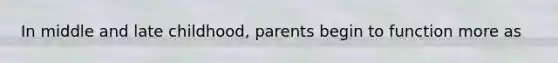 In middle and late childhood, parents begin to function more as