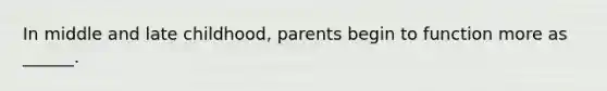 In middle and late childhood, parents begin to function more as ______.