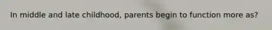 In middle and late childhood, parents begin to function more as?