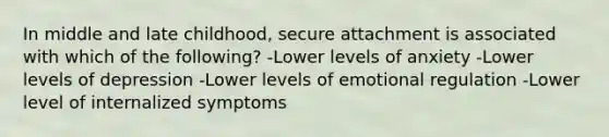 In middle and late childhood, secure attachment is associated with which of the following? -Lower levels of anxiety -Lower levels of depression -Lower levels of emotional regulation -Lower level of internalized symptoms