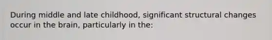 During middle and late childhood, significant structural changes occur in the brain, particularly in the: