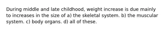 During middle and late childhood, weight increase is due mainly to increases in the size of a) the skeletal system. b) the muscular system. c) body organs. d) all of these.