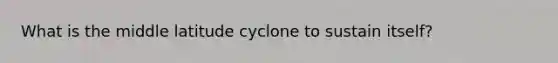 What is the middle latitude cyclone to sustain itself?