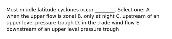 Most middle latitude cyclones occur ________. Select one: A. when the upper flow is zonal B. only at night C. upstream of an upper level pressure trough D. in the trade wind flow E. downstream of an upper level pressure trough
