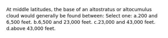 At middle latitudes, the base of an altostratus or altocumulus cloud would generally be found between: Select one: a.200 and 6,500 feet. b.6,500 and 23,000 feet. c.23,000 and 43,000 feet. d.above 43,000 feet.