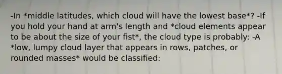 -In *middle latitudes, which cloud will have the lowest base*? -If you hold your hand at arm's length and *cloud elements appear to be about the size of your fist*, the cloud type is probably: -A *low, lumpy cloud layer that appears in rows, patches, or rounded masses* would be classified: