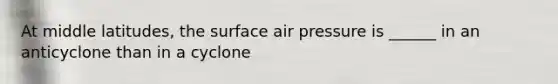 At middle latitudes, the surface air pressure is ______ in an anticyclone than in a cyclone