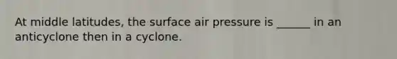 At middle latitudes, the surface air pressure is ______ in an anticyclone then in a cyclone.