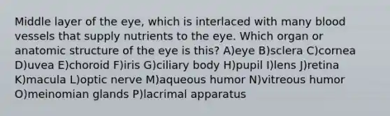 Middle layer of the eye, which is interlaced with many blood vessels that supply nutrients to the eye. Which organ or anatomic structure of the eye is this? A)eye B)sclera C)cornea D)uvea E)choroid F)iris G)ciliary body H)pupil I)lens J)retina K)macula L)optic nerve M)aqueous humor N)vitreous humor O)meinomian glands P)lacrimal apparatus