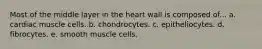 Most of the middle layer in the heart wall is composed of... a. cardiac muscle cells. b. chondrocytes. c. epitheliocytes. d. fibrocytes. e. smooth muscle cells.