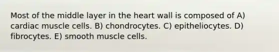 Most of the middle layer in the heart wall is composed of A) cardiac muscle cells. B) chondrocytes. C) epitheliocytes. D) fibrocytes. E) smooth muscle cells.