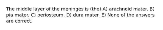 The middle layer of the meninges is (the) A) arachnoid mater. B) pia mater. C) periosteum. D) dura mater. E) None of the answers are correct.