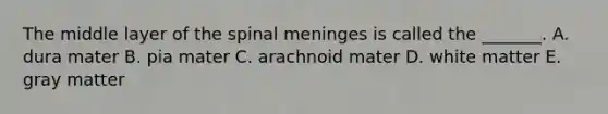 The middle layer of the spinal meninges is called the _______. A. dura mater B. pia mater C. arachnoid mater D. white matter E. gray matter