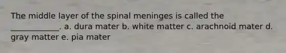 The middle layer of the spinal meninges is called the ____________. a. dura mater b. white matter c. arachnoid mater d. gray matter e. pia mater