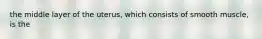 the middle layer of the uterus, which consists of smooth muscle, is the