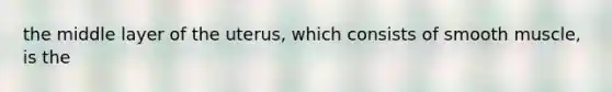 the middle layer of the uterus, which consists of smooth muscle, is the