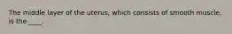 The middle layer of the uterus, which consists of smooth muscle, is the ____.