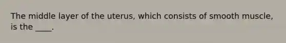 The middle layer of the uterus, which consists of smooth muscle, is the ____.