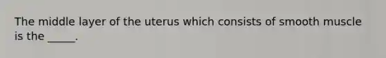 The middle layer of the uterus which consists of smooth muscle is the _____.