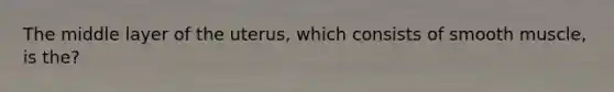 The middle layer of the uterus, which consists of smooth muscle, is the?