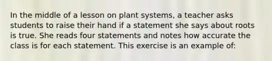 In the middle of a lesson on plant systems, a teacher asks students to raise their hand if a statement she says about roots is true. She reads four statements and notes how accurate the class is for each statement. This exercise is an example of: