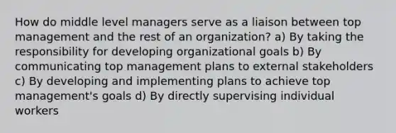 How do middle level managers serve as a liaison between top management and the rest of an organization? a) By taking the responsibility for developing organizational goals b) By communicating top management plans to external stakeholders c) By developing and implementing plans to achieve top management's goals d) By directly supervising individual workers