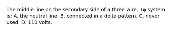 The middle line on the secondary side of a three-wire, 1φ system is: A. the neutral line. B. connected in a delta pattern. C. never used. D. 110 volts.
