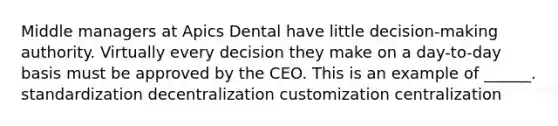 Middle managers at Apics Dental have little decision-making authority. Virtually every decision they make on a day-to-day basis must be approved by the CEO. This is an example of ______. standardization decentralization customization centralization